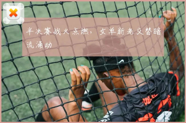 半决赛战火点燃，女单新老交替暗流涌动 - 足彩网资讯