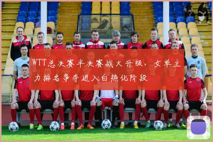WTT总决赛半决赛战火升级,女单主力排名争夺进入白热化阶段 - 足彩网推荐