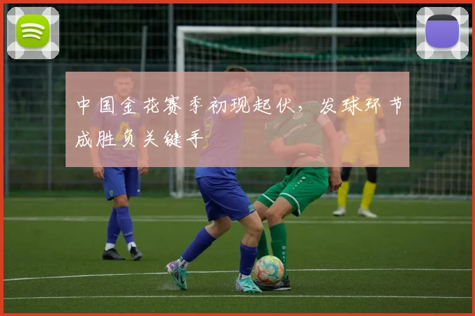 中国金花赛季初现起伏,发球环节成胜负关键手 - 足彩网推荐