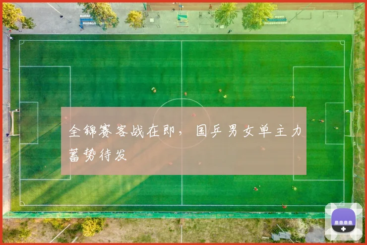 全锦赛客战在即，国乒男女单主力蓄势待发 - 足彩网资讯