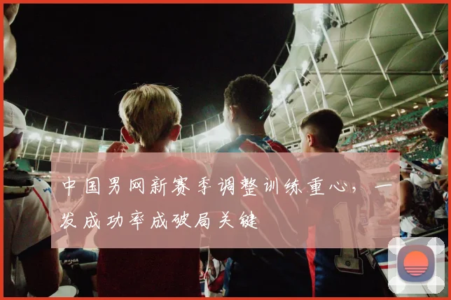 中国男网新赛季调整训练重心,一发成功率成破局关键 - 足彩网推荐