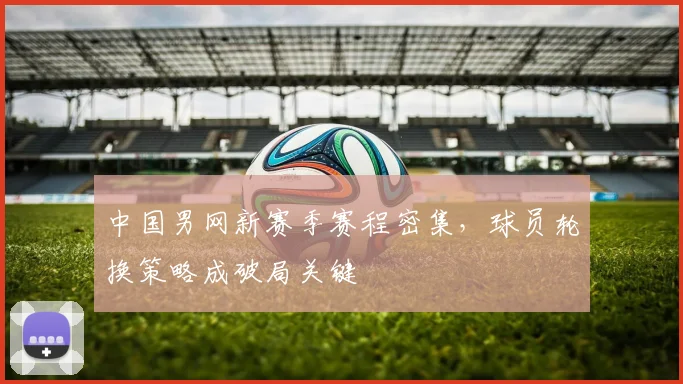 中国男网新赛季赛程密集,球员轮换策略成破局关键 - 足彩网推荐