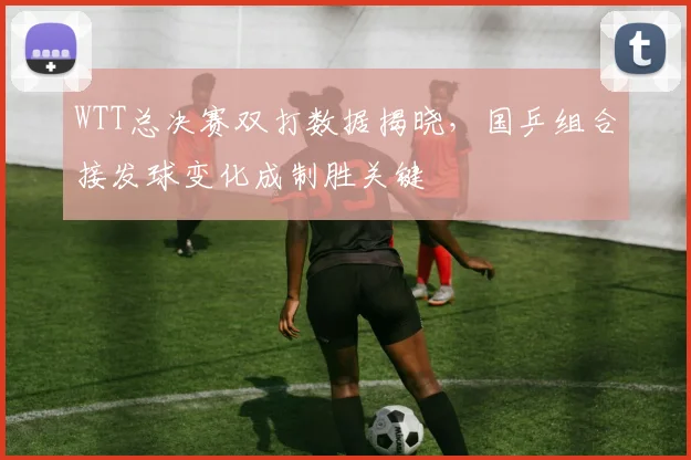 WTT总决赛双打数据揭晓，国乒组合接发球变化成制胜关键 - 足彩网图集