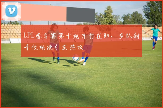 LPL春季赛第十轮开打在即,多队射手位轮换引发热议 - 足彩网推荐