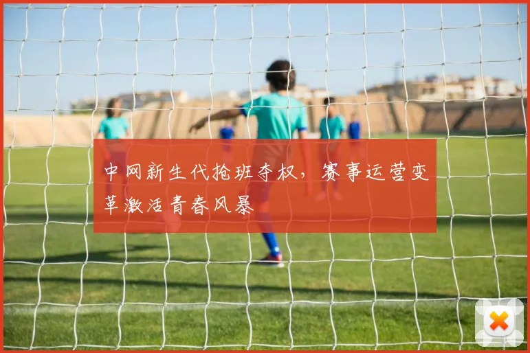 中网新生代抢班夺权，赛事运营变革激活青春风暴 - 足彩网推荐