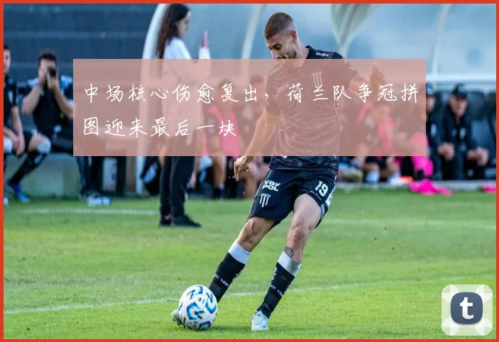 中场核心伤愈复出,荷兰队争冠拼图迎来最后一块 - 足彩网推荐