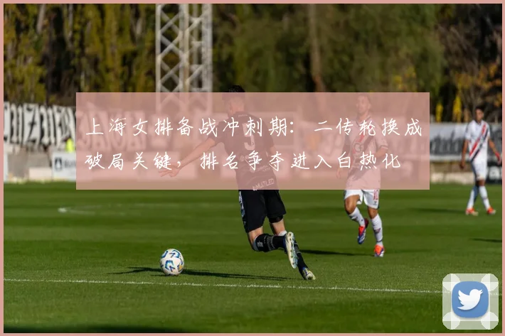 上海女排备战冲刺期:二传轮换成破局关键,排名争夺进入白热化 - 足彩网推荐