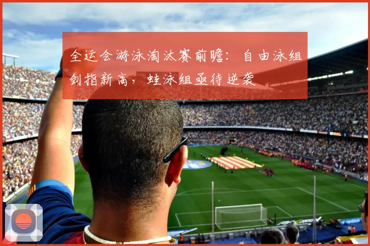 全运会游泳淘汰赛前瞻:自由泳组剑指新高,蛙泳组亟待逆袭 - 足彩网推荐