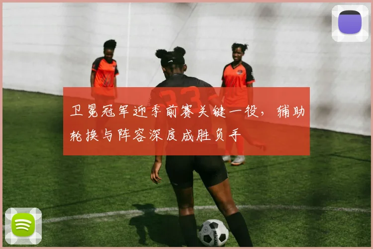 卫冕冠军迎季前赛关键一役，辅助轮换与阵容深度成胜负手 - 足彩网推荐