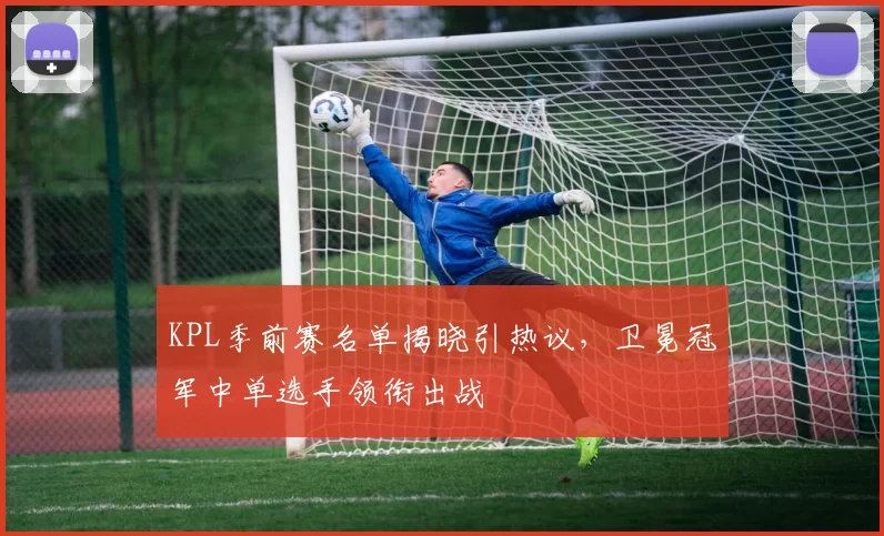 KPL季前赛名单揭晓引热议,卫冕冠军中单选手领衔出战 - 足彩网推荐