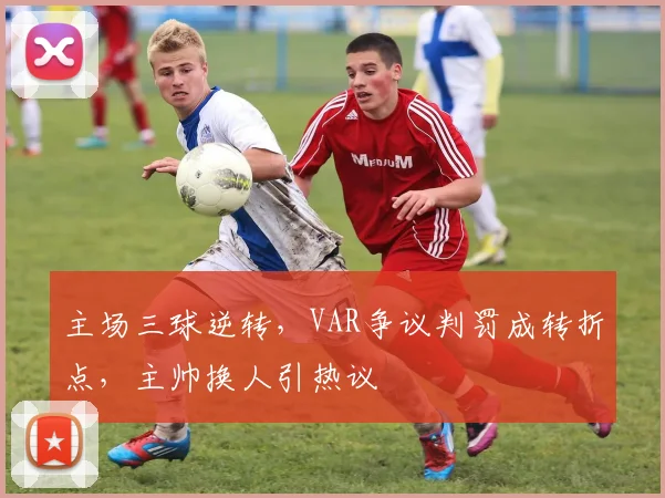 主场三球逆转，VAR争议判罚成转折点，主帅换人引热议 - 足彩网推荐