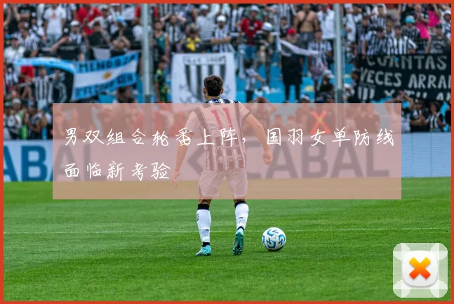 男双组合轮番上阵,国羽女单防线面临新考验 - 足彩网推荐