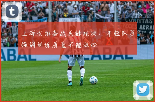 上海女排备战关键轮次，年轻队员强调训练质量不能放松 - 足彩网推荐
