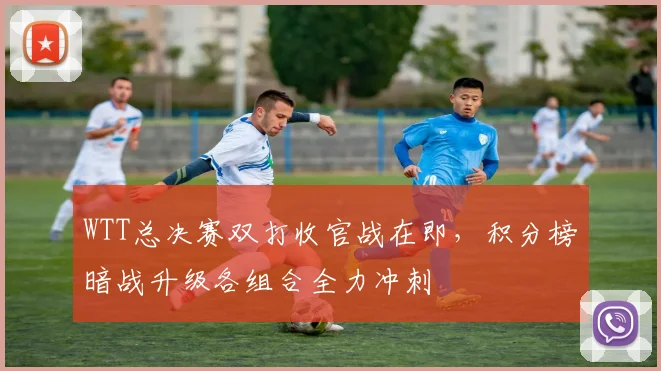 WTT总决赛双打收官战在即,积分榜暗战升级各组合全力冲刺 - 足彩网推荐