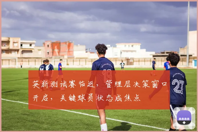 英新测试赛临近,管理层决策窗口开启,关键球员状态成焦点 - 足彩网推荐