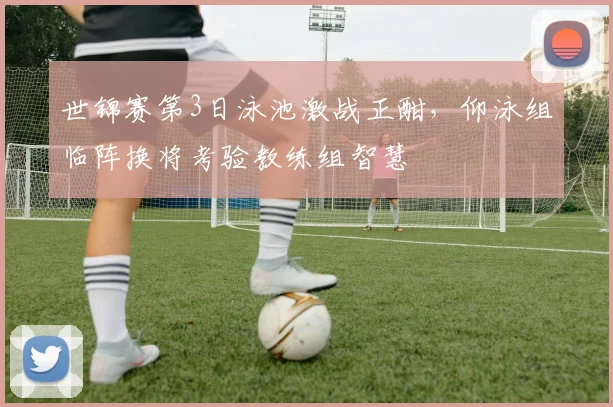 世锦赛第3日泳池激战正酣,仰泳组临阵换将考验教练组智慧 - 足彩网推荐