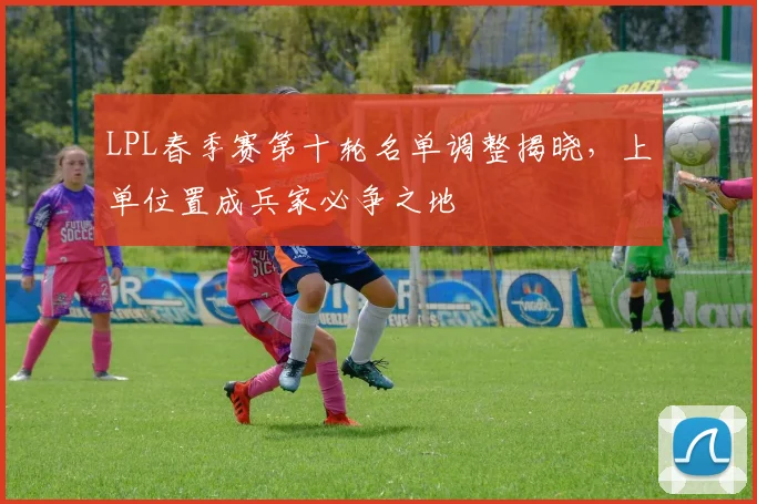 LPL春季赛第十轮名单调整揭晓，上单位置成兵家必争之地 - 足彩网推荐