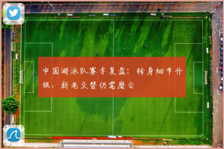 中国游泳队赛季复盘:转身细节升级,新老交替仍需磨合 - 足彩网推荐