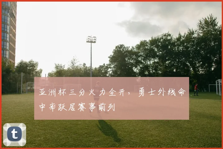 亚洲杯三分火力全开,勇士外线命中率跃居赛事前列 - 足彩网推荐