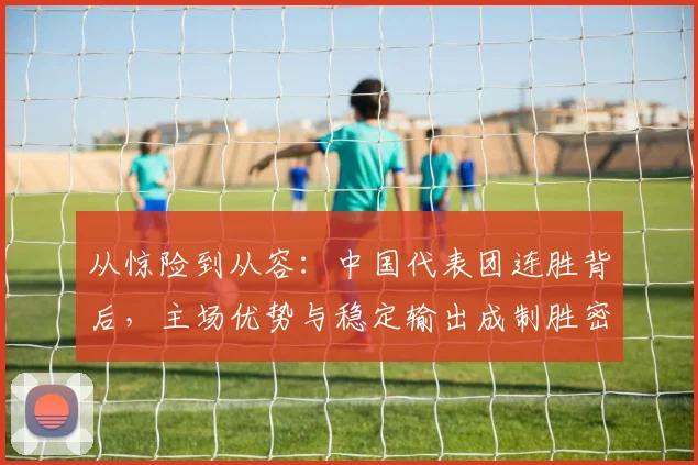 从惊险到从容:中国代表团连胜背后,主场优势与稳定输出成制胜密码 - 足彩网推荐
