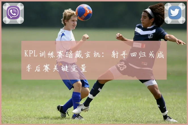 KPL训练赛暗藏玄机：射手回归或成季后赛关键变量 - 足彩网精选