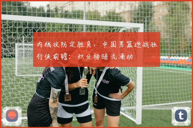 内线攻防定胜负，中国男篮迎战独行侠前瞻：积分榜暗流涌动 - 足彩网资讯