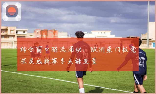 转会窗口暗流涌动,欧洲豪门板凳深度成新赛季关键变量 - 足彩网推荐