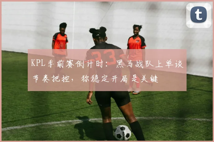 KPL季前赛倒计时:黑马战队上单谈节奏把控,称稳定开局是关键 - 足彩网推荐