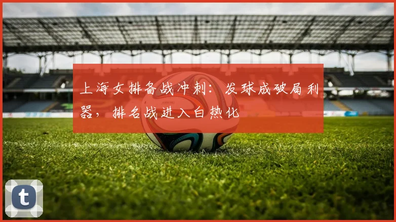 上海女排备战冲刺:发球成破局利器,排名战进入白热化 - 足彩网推荐